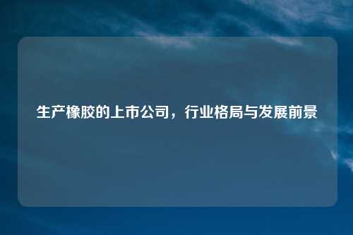 生产橡胶的上市公司，行业格局与发展前景