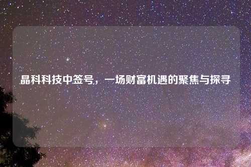 晶科科技中签号，一场财富机遇的聚焦与探寻