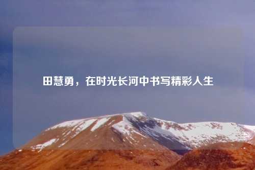 田慧勇，在时光长河中书写精彩人生