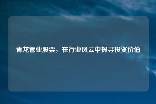 青龙管业股票，在行业风云中探寻投资价值