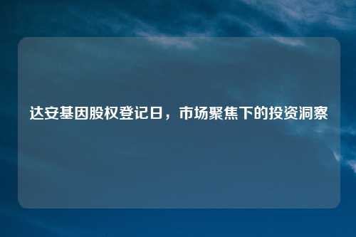 达安基因股权登记日，市场聚焦下的投资洞察