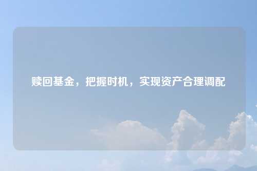 赎回基金，把握时机，实现资产合理调配