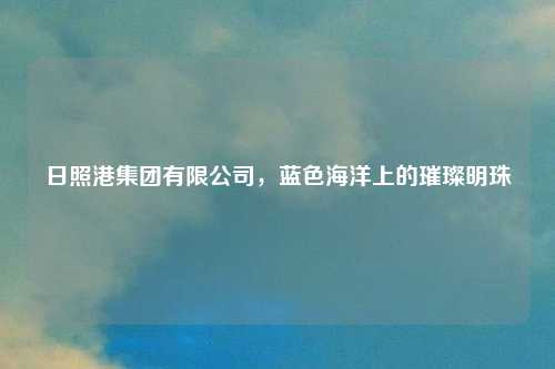 日照港集团有限公司，蓝色海洋上的璀璨明珠