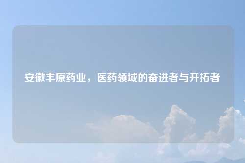 安徽丰原药业，医药领域的奋进者与开拓者
