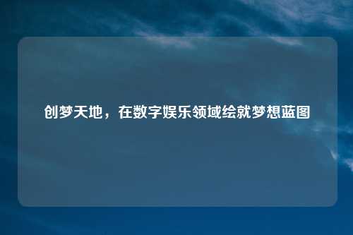 创梦天地，在数字娱乐领域绘就梦想蓝图