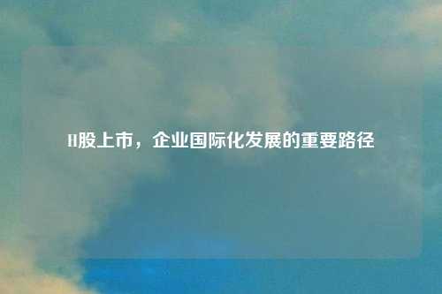 H股上市，企业国际化发展的重要路径