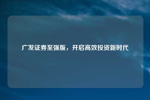 广发证券至强版，开启高效投资新时代