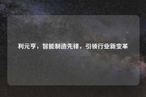利元亨，智能制造先锋，引领行业新变革