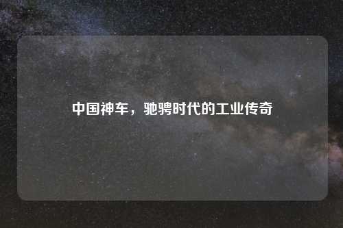 中国神车，驰骋时代的工业传奇