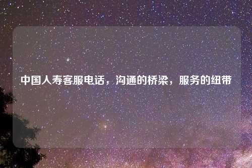 中国人寿客服电话，沟通的桥梁，服务的纽带