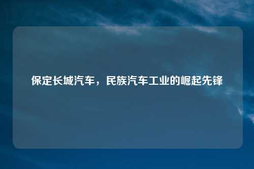 保定长城汽车，民族汽车工业的崛起先锋