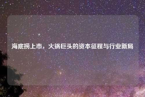 海底捞上市，火锅巨头的资本征程与行业新局