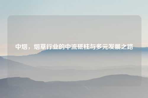 中烟，烟草行业的中流砥柱与多元发展之路
