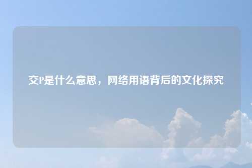 交P是什么意思，网络用语背后的文化探究