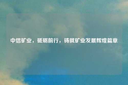 中信矿业，砥砺前行，铸就矿业发展辉煌篇章