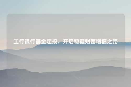 工行银行基金定投，开启稳健财富增值之路