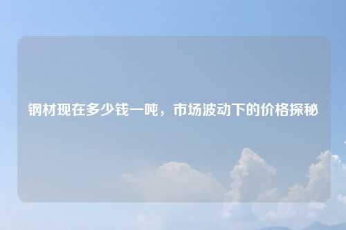 钢材现在多少钱一吨，市场波动下的价格探秘