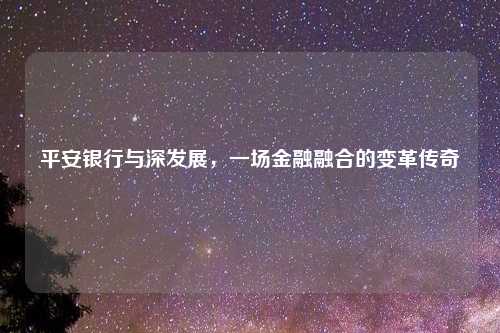 平安银行与深发展，一场金融融合的变革传奇