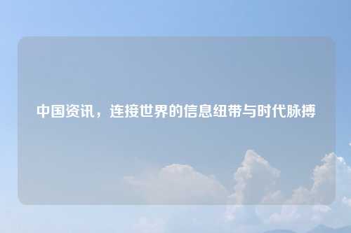 中国资讯，连接世界的信息纽带与时代脉搏