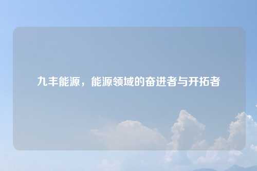 九丰能源，能源领域的奋进者与开拓者