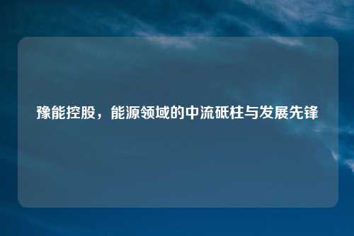 豫能控股，能源领域的中流砥柱与发展先锋