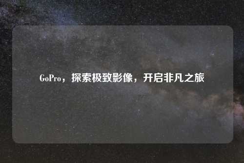 GoPro，探索极致影像，开启非凡之旅