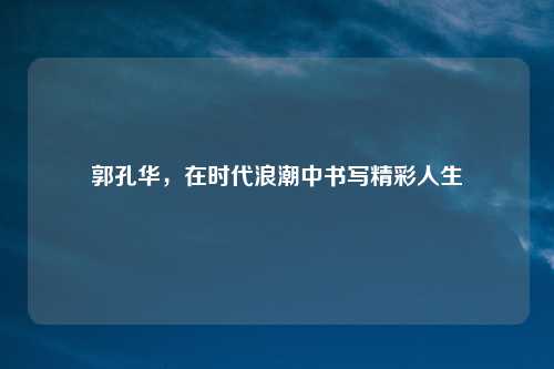 郭孔华，在时代浪潮中书写精彩人生