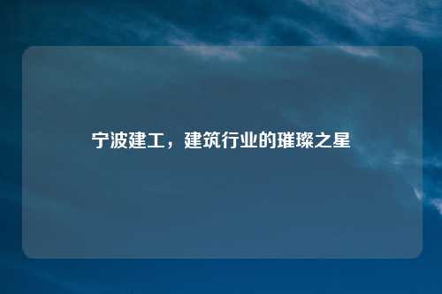 宁波建工，建筑行业的璀璨之星