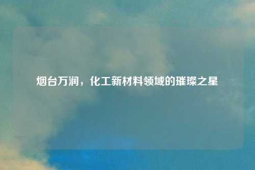 烟台万润，化工新材料领域的璀璨之星