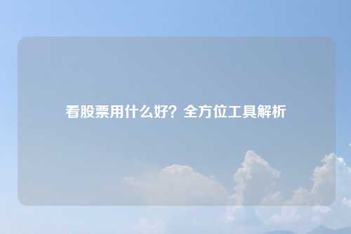 看股票用什么好？全方位工具解析