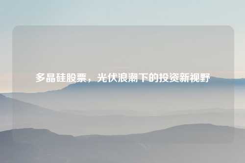 多晶硅股票，光伏浪潮下的投资新视野