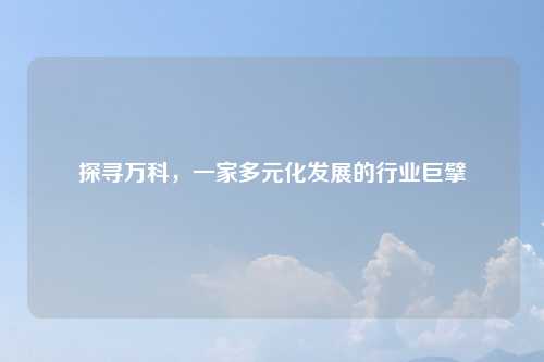 探寻万科，一家多元化发展的行业巨擘
