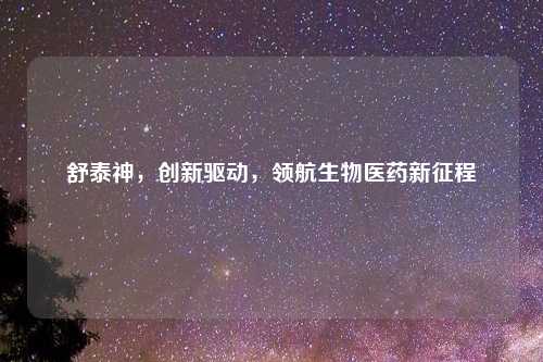 舒泰神，创新驱动，领航生物医药新征程