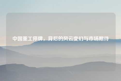 中国重工停牌，背后的风云变幻与市场期待