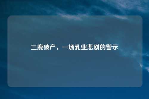 三鹿破产，一场乳业悲剧的警示