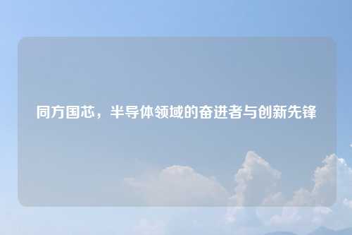 同方国芯，半导体领域的奋进者与创新先锋