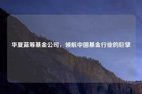 华夏蓝筹基金公司，领航中国基金行业的巨擘