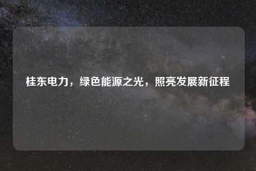 桂东电力，绿色能源之光，照亮发展新征程