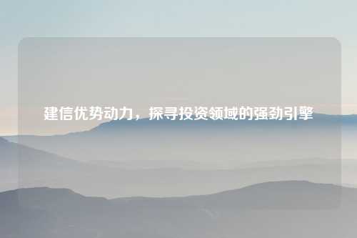 建信优势动力，探寻投资领域的强劲引擎