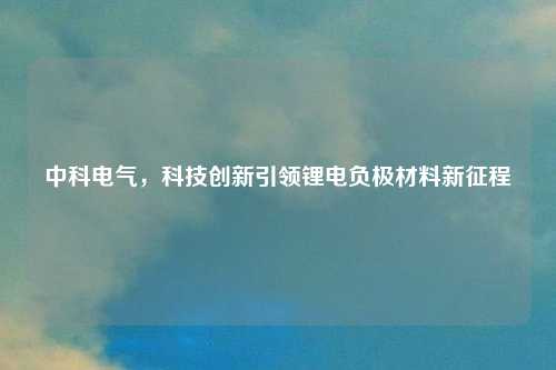 中科电气，科技创新引领锂电负极材料新征程