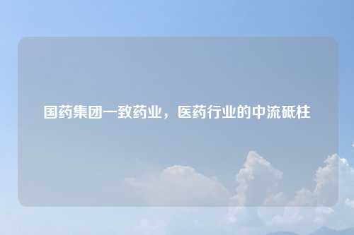 国药集团一致药业，医药行业的中流砥柱