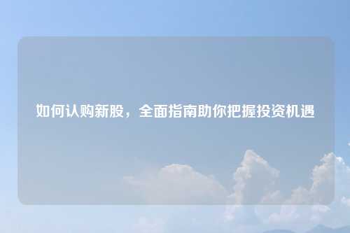 如何认购新股，全面指南助你把握投资机遇