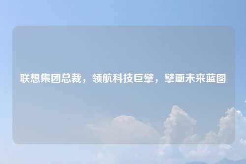 联想集团总裁，领航科技巨擘，擘画未来蓝图