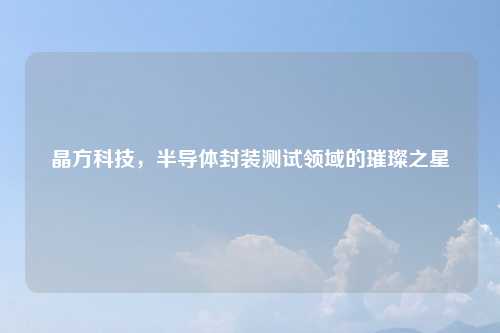 晶方科技，半导体封装测试领域的璀璨之星