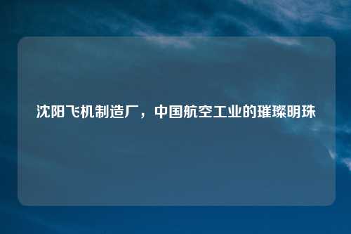 沈阳飞机制造厂，中国航空工业的璀璨明珠