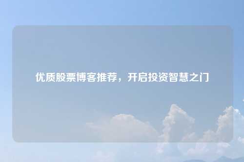 优质股票博客推荐，开启投资智慧之门