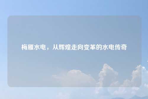 梅雁水电，从辉煌走向变革的水电传奇
