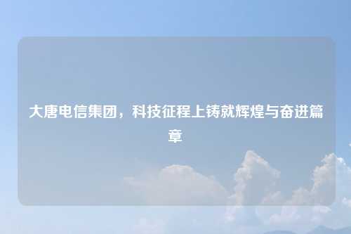 大唐电信集团，科技征程上铸就辉煌与奋进篇章