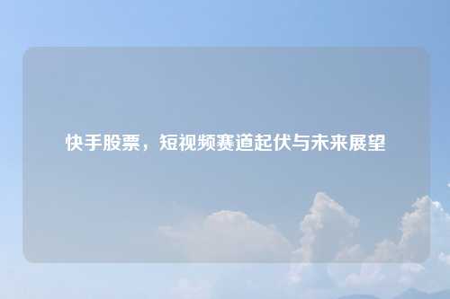 快手股票，短视频赛道起伏与未来展望