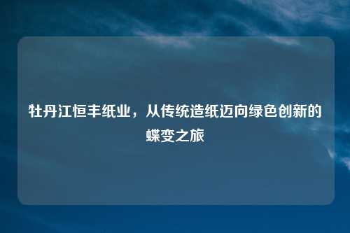 牡丹江恒丰纸业，从传统造纸迈向绿色创新的蝶变之旅